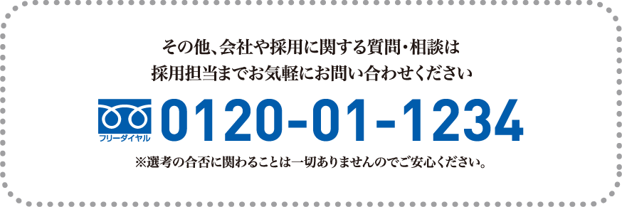 その他、会社や採用に関する質問・相談は採用担当までお気軽にお問い合わせくださいTEL:0120-01-1234