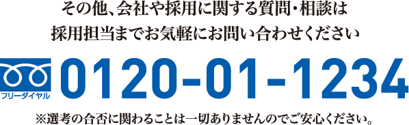 その他、会社や採用に関する質問・相談は採用担当までお気軽にお問い合わせくださいTEL:0120-01-1234