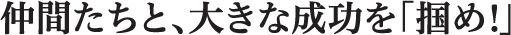 仲間たちと、大きな成功を「掴め！」